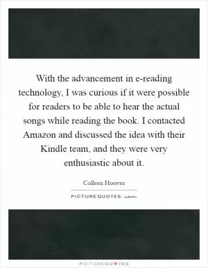 With the advancement in e-reading technology, I was curious if it were possible for readers to be able to hear the actual songs while reading the book. I contacted Amazon and discussed the idea with their Kindle team, and they were very enthusiastic about it Picture Quote #1