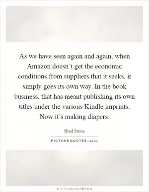 As we have seen again and again, when Amazon doesn’t get the economic conditions from suppliers that it seeks, it simply goes its own way. In the book business, that has meant publishing its own titles under the various Kindle imprints. Now it’s making diapers Picture Quote #1