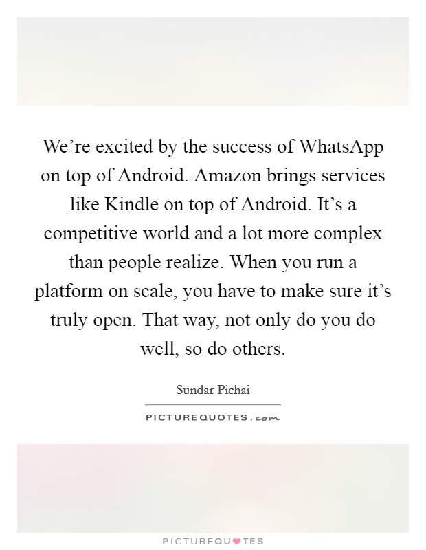We're excited by the success of WhatsApp on top of Android. Amazon brings services like Kindle on top of Android. It's a competitive world and a lot more complex than people realize. When you run a platform on scale, you have to make sure it's truly open. That way, not only do you do well, so do others. Picture Quote #1