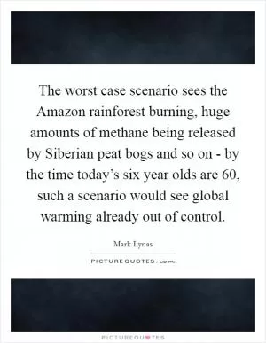 The worst case scenario sees the Amazon rainforest burning, huge amounts of methane being released by Siberian peat bogs and so on - by the time today’s six year olds are 60, such a scenario would see global warming already out of control Picture Quote #1