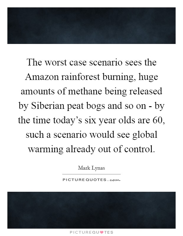 The worst case scenario sees the Amazon rainforest burning, huge amounts of methane being released by Siberian peat bogs and so on - by the time today's six year olds are 60, such a scenario would see global warming already out of control. Picture Quote #1