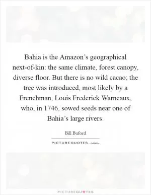 Bahia is the Amazon’s geographical next-of-kin: the same climate, forest canopy, diverse floor. But there is no wild cacao; the tree was introduced, most likely by a Frenchman, Louis Frederick Warneaux, who, in 1746, sowed seeds near one of Bahia’s large rivers Picture Quote #1