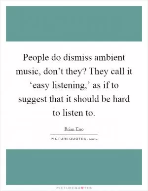 People do dismiss ambient music, don’t they? They call it ‘easy listening,’ as if to suggest that it should be hard to listen to Picture Quote #1