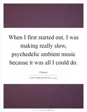 When I first started out, I was making really slow, psychedelic ambient music because it was all I could do Picture Quote #1