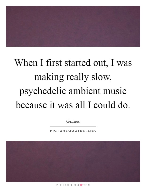 When I first started out, I was making really slow, psychedelic ambient music because it was all I could do. Picture Quote #1