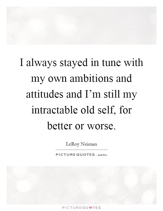 I always stayed in tune with my own ambitions and attitudes and I'm still my intractable old self, for better or worse. Picture Quote #1