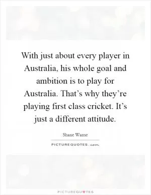 With just about every player in Australia, his whole goal and ambition is to play for Australia. That’s why they’re playing first class cricket. It’s just a different attitude Picture Quote #1