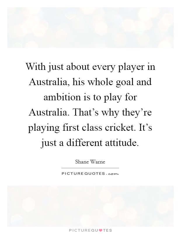 With just about every player in Australia, his whole goal and ambition is to play for Australia. That's why they're playing first class cricket. It's just a different attitude. Picture Quote #1