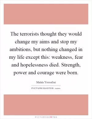 The terrorists thought they would change my aims and stop my ambitions, but nothing changed in my life except this: weakness, fear and hopelessness died. Strength, power and courage were born Picture Quote #1