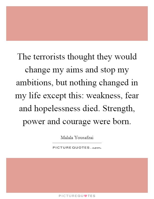 The terrorists thought they would change my aims and stop my ambitions, but nothing changed in my life except this: weakness, fear and hopelessness died. Strength, power and courage were born. Picture Quote #1
