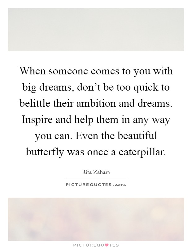 When someone comes to you with big dreams, don't be too quick to belittle their ambition and dreams. Inspire and help them in any way you can. Even the beautiful butterfly was once a caterpillar. Picture Quote #1