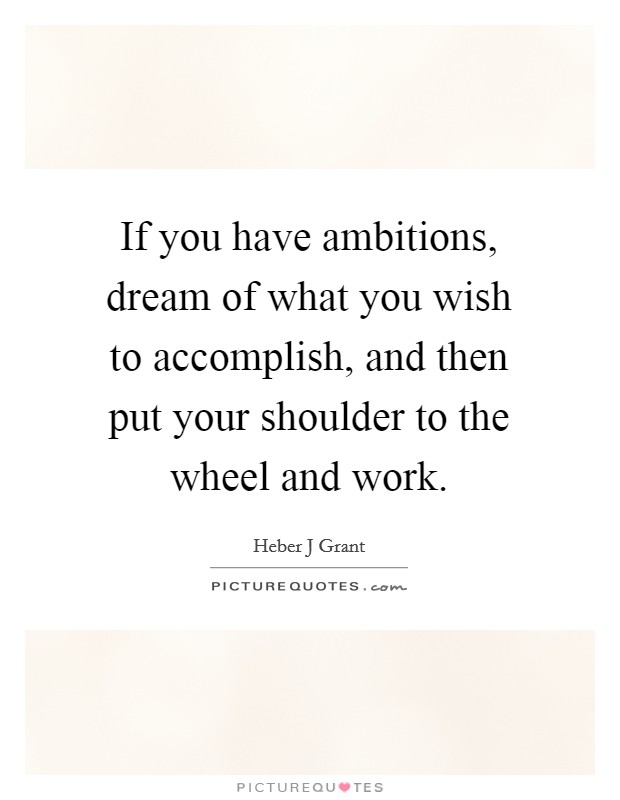 If you have ambitions, dream of what you wish to accomplish, and then put your shoulder to the wheel and work. Picture Quote #1