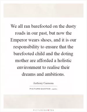 We all ran barefooted on the dusty roads in our past, but now the Emperor wears shoes, and it is our responsibility to ensure that the barefooted child and the doting mother are afforded a holistic environment to realise their dreams and ambitions Picture Quote #1