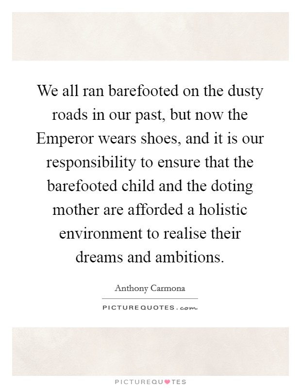 We all ran barefooted on the dusty roads in our past, but now the Emperor wears shoes, and it is our responsibility to ensure that the barefooted child and the doting mother are afforded a holistic environment to realise their dreams and ambitions. Picture Quote #1