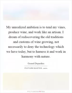 My unrealized ambition is to tend my vines, produce wine, and work like an artisan. I dream of rediscovering the old traditions and customs of wine growing, not necessarily to deny the technology which we have today, but to harness it and work in harmony with nature Picture Quote #1
