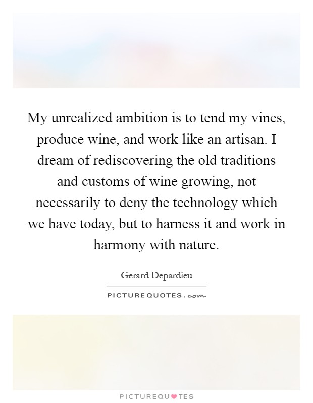 My unrealized ambition is to tend my vines, produce wine, and work like an artisan. I dream of rediscovering the old traditions and customs of wine growing, not necessarily to deny the technology which we have today, but to harness it and work in harmony with nature. Picture Quote #1