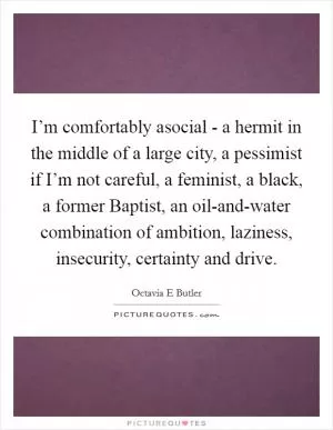 I’m comfortably asocial - a hermit in the middle of a large city, a pessimist if I’m not careful, a feminist, a black, a former Baptist, an oil-and-water combination of ambition, laziness, insecurity, certainty and drive Picture Quote #1