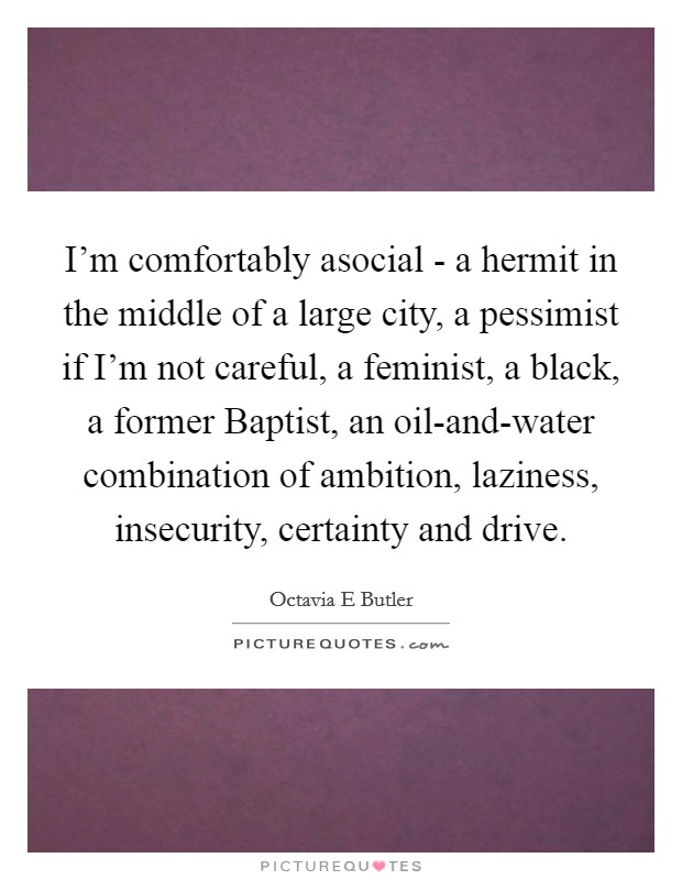 I'm comfortably asocial - a hermit in the middle of a large city, a pessimist if I'm not careful, a feminist, a black, a former Baptist, an oil-and-water combination of ambition, laziness, insecurity, certainty and drive. Picture Quote #1