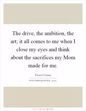 The drive, the ambition, the art; it all comes to me when I close my eyes and think about the sacrifices my Mom made for me Picture Quote #1