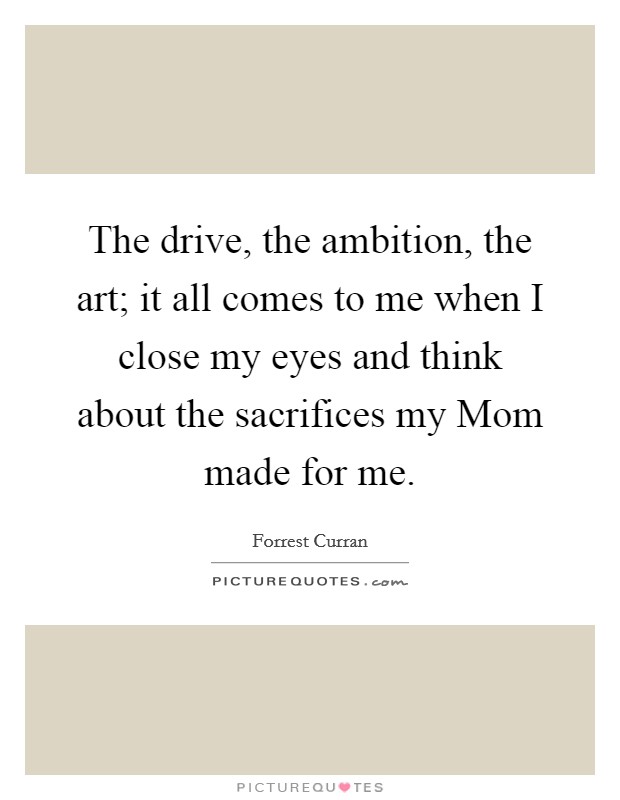 The drive, the ambition, the art; it all comes to me when I close my eyes and think about the sacrifices my Mom made for me. Picture Quote #1