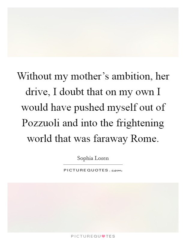 Without my mother's ambition, her drive, I doubt that on my own I would have pushed myself out of Pozzuoli and into the frightening world that was faraway Rome. Picture Quote #1
