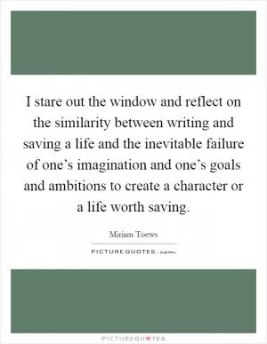 I stare out the window and reflect on the similarity between writing and saving a life and the inevitable failure of one’s imagination and one’s goals and ambitions to create a character or a life worth saving Picture Quote #1