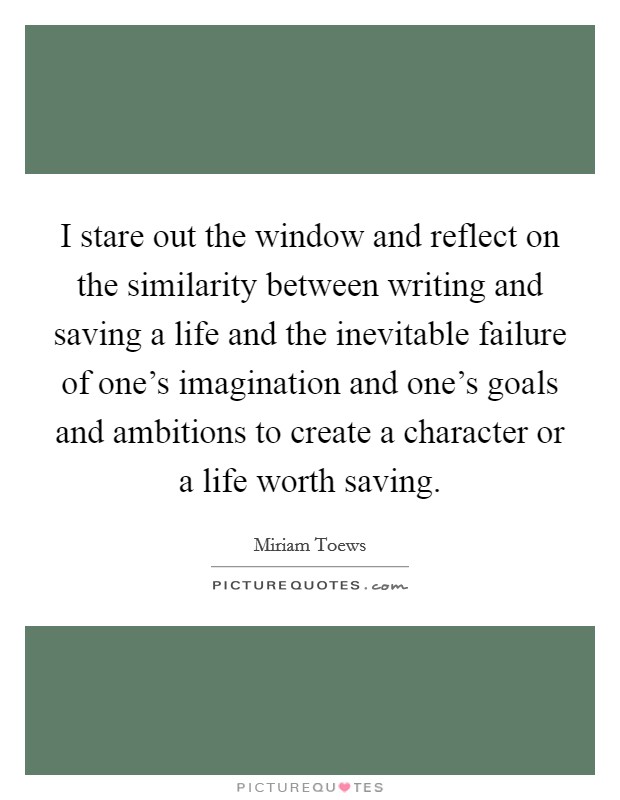 I stare out the window and reflect on the similarity between writing and saving a life and the inevitable failure of one's imagination and one's goals and ambitions to create a character or a life worth saving. Picture Quote #1