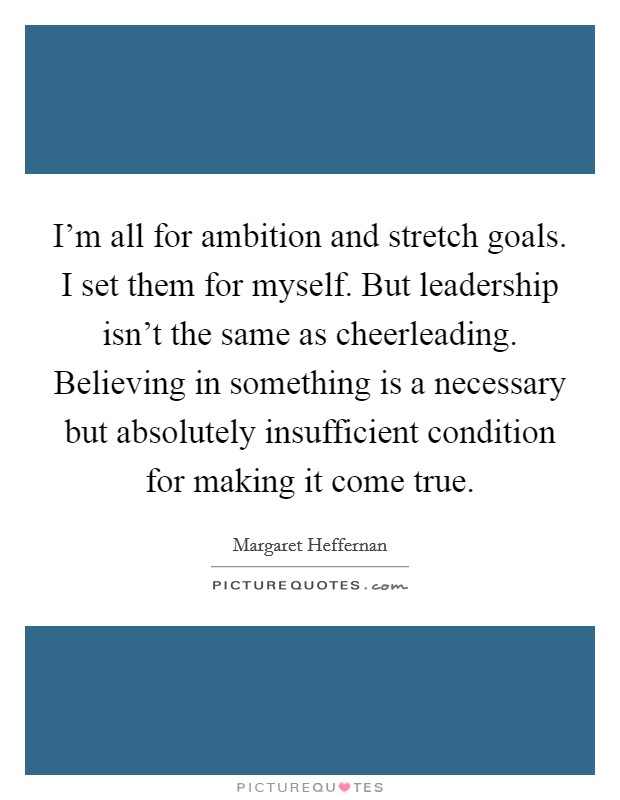 I'm all for ambition and stretch goals. I set them for myself. But leadership isn't the same as cheerleading. Believing in something is a necessary but absolutely insufficient condition for making it come true. Picture Quote #1
