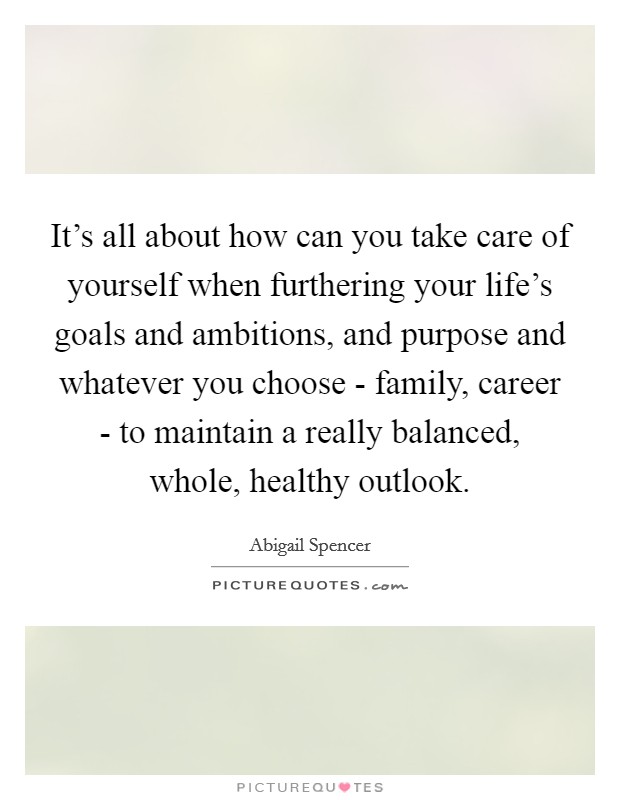 It's all about how can you take care of yourself when furthering your life's goals and ambitions, and purpose and whatever you choose - family, career - to maintain a really balanced, whole, healthy outlook. Picture Quote #1