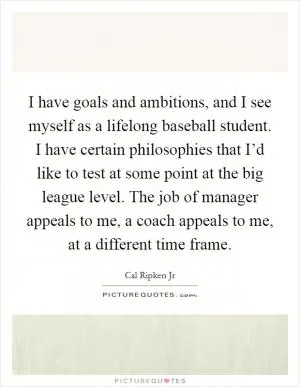 I have goals and ambitions, and I see myself as a lifelong baseball student. I have certain philosophies that I’d like to test at some point at the big league level. The job of manager appeals to me, a coach appeals to me, at a different time frame Picture Quote #1