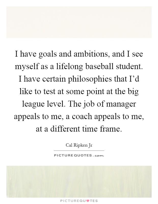 I have goals and ambitions, and I see myself as a lifelong baseball student. I have certain philosophies that I'd like to test at some point at the big league level. The job of manager appeals to me, a coach appeals to me, at a different time frame. Picture Quote #1