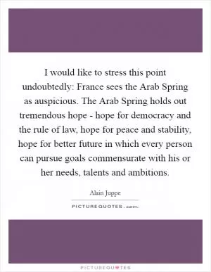 I would like to stress this point undoubtedly: France sees the Arab Spring as auspicious. The Arab Spring holds out tremendous hope - hope for democracy and the rule of law, hope for peace and stability, hope for better future in which every person can pursue goals commensurate with his or her needs, talents and ambitions Picture Quote #1