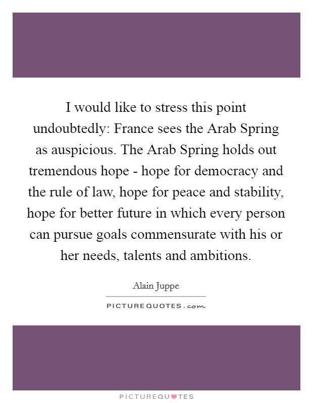 I would like to stress this point undoubtedly: France sees the Arab Spring as auspicious. The Arab Spring holds out tremendous hope - hope for democracy and the rule of law, hope for peace and stability, hope for better future in which every person can pursue goals commensurate with his or her needs, talents and ambitions. Picture Quote #1