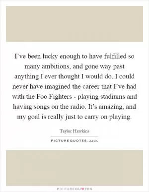 I’ve been lucky enough to have fulfilled so many ambitions, and gone way past anything I ever thought I would do. I could never have imagined the career that I’ve had with the Foo Fighters - playing stadiums and having songs on the radio. It’s amazing, and my goal is really just to carry on playing Picture Quote #1
