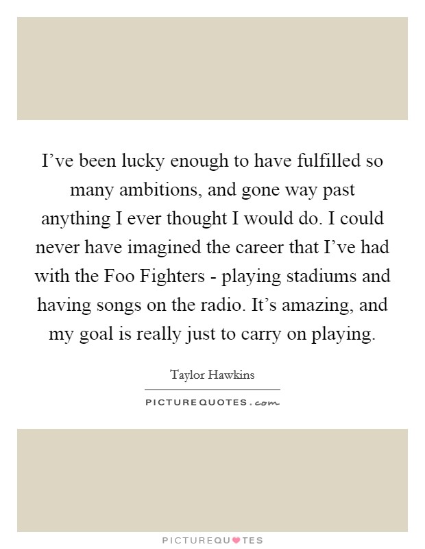 I've been lucky enough to have fulfilled so many ambitions, and gone way past anything I ever thought I would do. I could never have imagined the career that I've had with the Foo Fighters - playing stadiums and having songs on the radio. It's amazing, and my goal is really just to carry on playing. Picture Quote #1