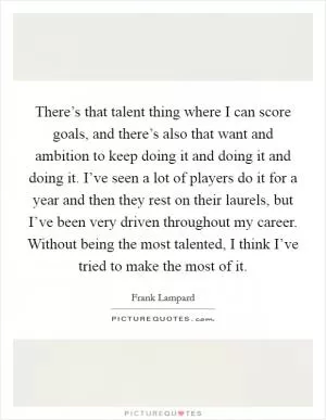 There’s that talent thing where I can score goals, and there’s also that want and ambition to keep doing it and doing it and doing it. I’ve seen a lot of players do it for a year and then they rest on their laurels, but I’ve been very driven throughout my career. Without being the most talented, I think I’ve tried to make the most of it Picture Quote #1