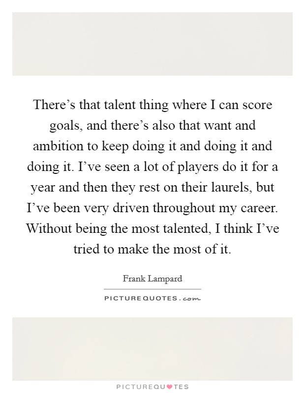There's that talent thing where I can score goals, and there's also that want and ambition to keep doing it and doing it and doing it. I've seen a lot of players do it for a year and then they rest on their laurels, but I've been very driven throughout my career. Without being the most talented, I think I've tried to make the most of it. Picture Quote #1