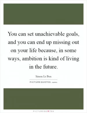 You can set unachievable goals, and you can end up missing out on your life because, in some ways, ambition is kind of living in the future Picture Quote #1
