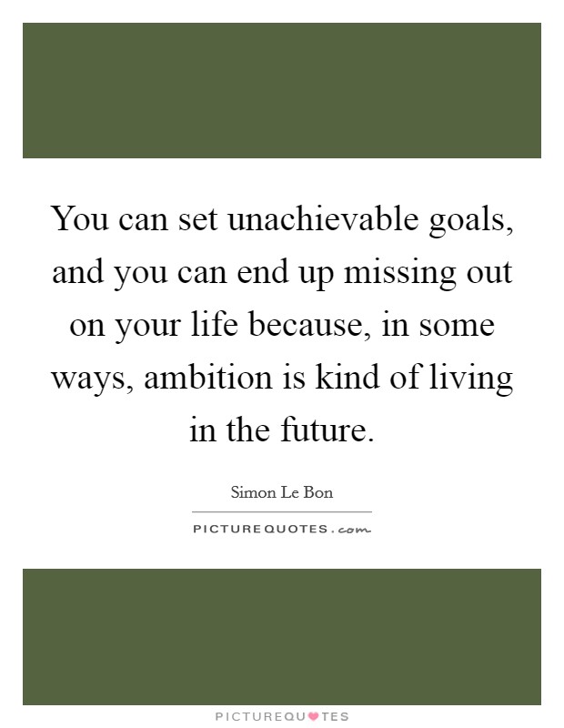 You can set unachievable goals, and you can end up missing out on your life because, in some ways, ambition is kind of living in the future. Picture Quote #1