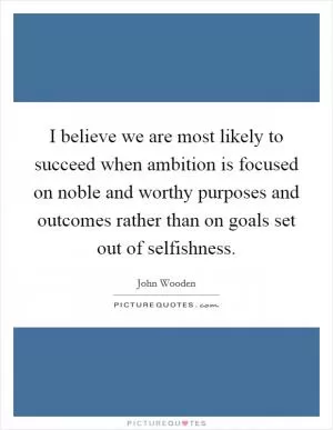 I believe we are most likely to succeed when ambition is focused on noble and worthy purposes and outcomes rather than on goals set out of selfishness Picture Quote #1