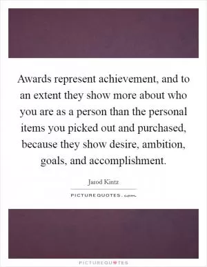 Awards represent achievement, and to an extent they show more about who you are as a person than the personal items you picked out and purchased, because they show desire, ambition, goals, and accomplishment Picture Quote #1