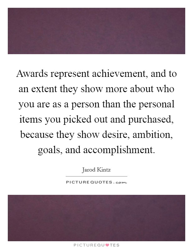 Awards represent achievement, and to an extent they show more about who you are as a person than the personal items you picked out and purchased, because they show desire, ambition, goals, and accomplishment. Picture Quote #1