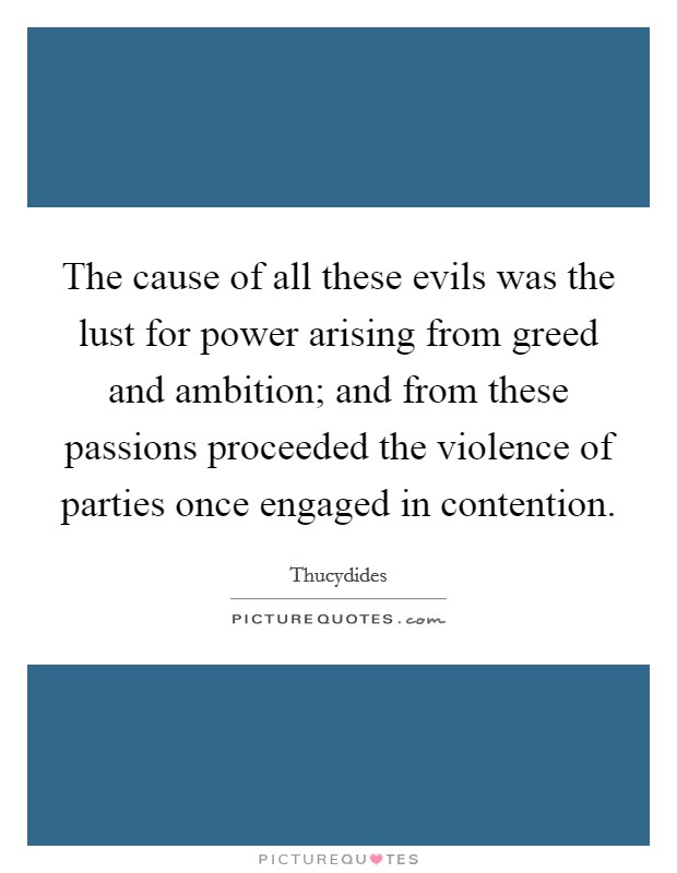 The cause of all these evils was the lust for power arising from greed and ambition; and from these passions proceeded the violence of parties once engaged in contention. Picture Quote #1