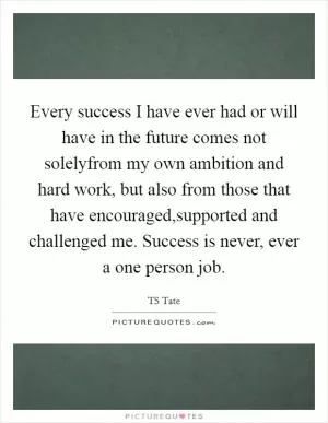 Every success I have ever had or will have in the future comes not solelyfrom my own ambition and hard work, but also from those that have encouraged,supported and challenged me. Success is never, ever a one person job Picture Quote #1