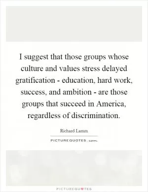 I suggest that those groups whose culture and values stress delayed gratification - education, hard work, success, and ambition - are those groups that succeed in America, regardless of discrimination Picture Quote #1