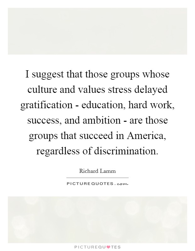 I suggest that those groups whose culture and values stress delayed gratification - education, hard work, success, and ambition - are those groups that succeed in America, regardless of discrimination. Picture Quote #1
