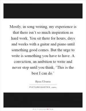 Mostly, in song writing, my experience is that there isn’t so much inspiration as hard work. You sit there for hours, days and weeks with a guitar and piano until something good comes. But the urge to write is something you have to have. A conviction, an ambition to write and never stop until you think, ‘This is the best I can do.’ Picture Quote #1