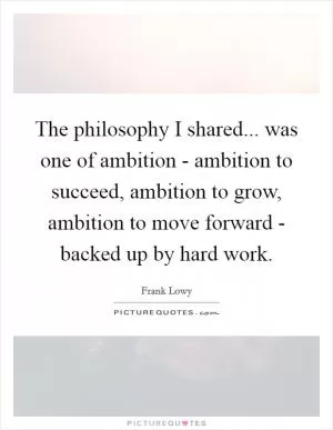 The philosophy I shared... was one of ambition - ambition to succeed, ambition to grow, ambition to move forward - backed up by hard work Picture Quote #1