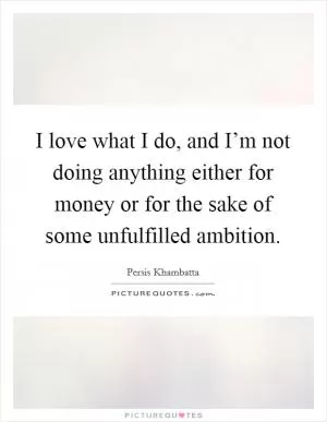 I love what I do, and I’m not doing anything either for money or for the sake of some unfulfilled ambition Picture Quote #1