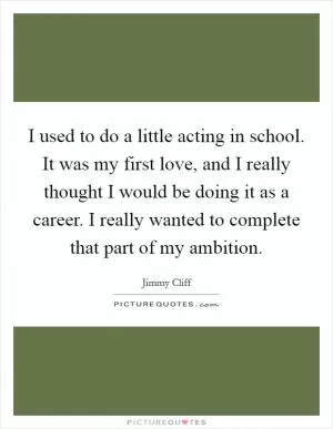 I used to do a little acting in school. It was my first love, and I really thought I would be doing it as a career. I really wanted to complete that part of my ambition Picture Quote #1